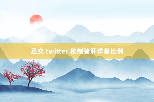 足交 twitter 秘制猪肝详备比例
