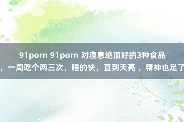 91porn 91porn 对寝息绝顶好的3种食品，一周吃个两三次，睡的快，直到天亮 ，精神也足了