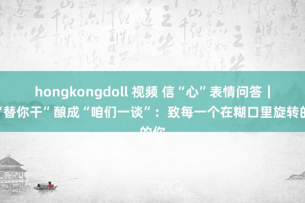 hongkongdoll 视频 信“心”表情问答｜让“替你干”酿成“咱们一谈”：致每一个在糊口里旋转的你