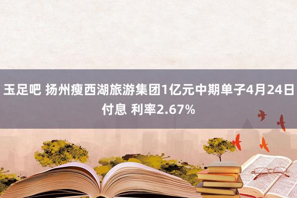 玉足吧 扬州瘦西湖旅游集团1亿元中期单子4月24日付息 利率2.67%