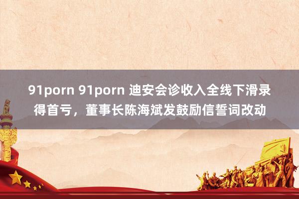 91porn 91porn 迪安会诊收入全线下滑录得首亏，董事长陈海斌发鼓励信誓词改动