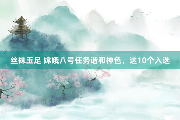 丝袜玉足 嫦娥八号任务谐和神色，这10个入选