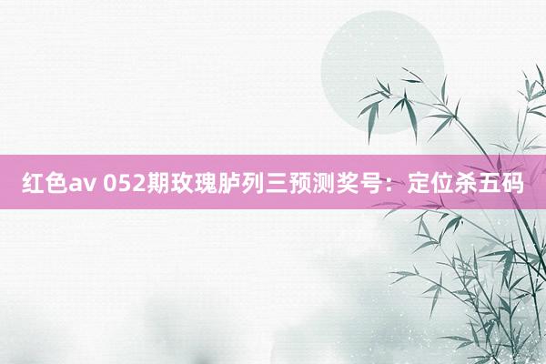红色av 052期玫瑰胪列三预测奖号：定位杀五码
