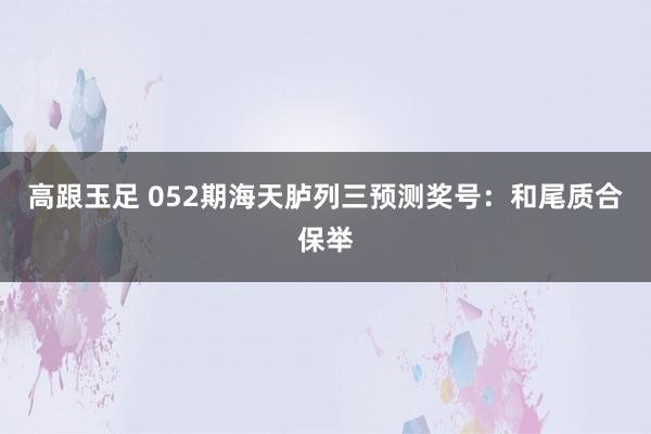 高跟玉足 052期海天胪列三预测奖号：和尾质合保举