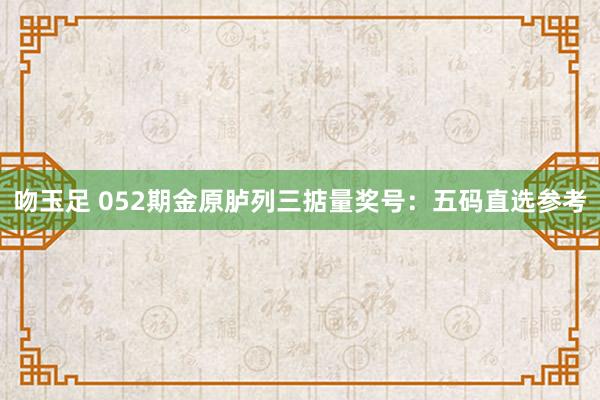 吻玉足 052期金原胪列三掂量奖号：五码直选参考