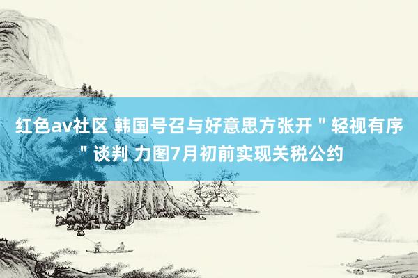 红色av社区 韩国号召与好意思方张开＂轻视有序＂谈判 力图7月初前实现关税公约