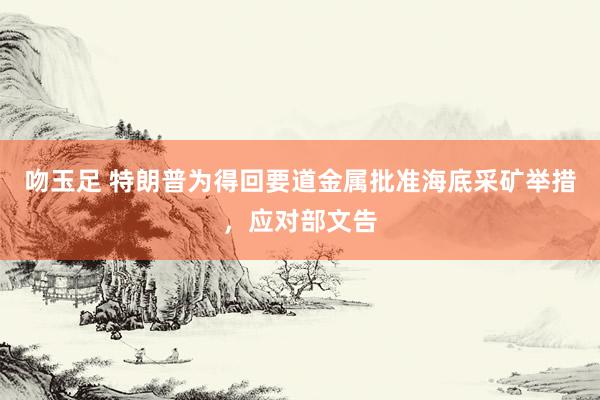 吻玉足 特朗普为得回要道金属批准海底采矿举措，应对部文告