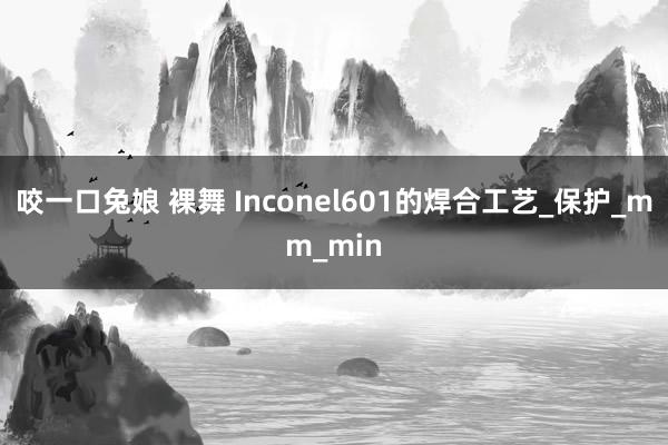 咬一口兔娘 裸舞 Inconel601的焊合工艺_保护_mm_min