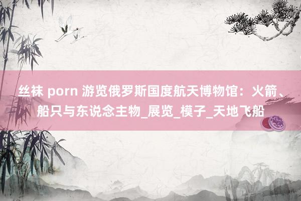 丝袜 porn 游览俄罗斯国度航天博物馆：火箭、船只与东说念主物_展览_模子_天地飞船