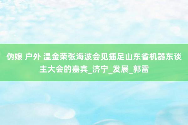 伪娘 户外 温金荣张海波会见插足山东省机器东谈主大会的嘉宾_济宁_发展_郭雷