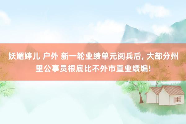 妖媚婷儿 户外 新一轮业绩单元阅兵后， 大部分州里公事员根底比不外市直业绩编!