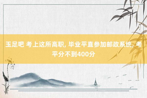 玉足吧 考上这所高职, 毕业平直参加邮政系统, 考平分不到400分
