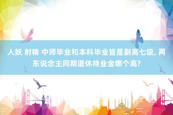 人妖 射精 中师毕业和本科毕业皆是副高七级, 两东说念主同期退休待业金哪个高?