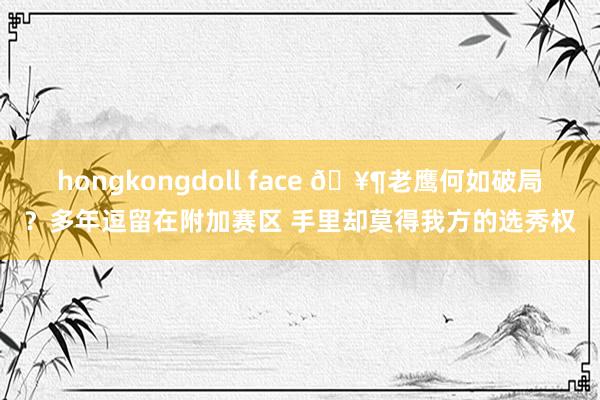 hongkongdoll face 🥶老鹰何如破局？多年逗留在附加赛区 手里却莫得我方的选秀权