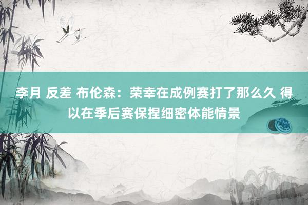 李月 反差 布伦森：荣幸在成例赛打了那么久 得以在季后赛保捏细密体能情景