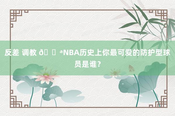 反差 调教 💪NBA历史上你最可爱的防护型球员是谁？