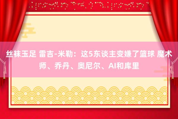 丝袜玉足 雷吉-米勒：这5东谈主变嫌了篮球 魔术师、乔丹、奥尼尔、AI和库里