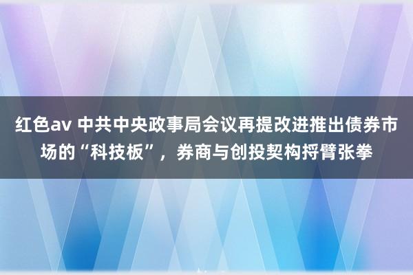红色av 中共中央政事局会议再提改进推出债券市场的“科技板”，券商与创投契构捋臂张拳