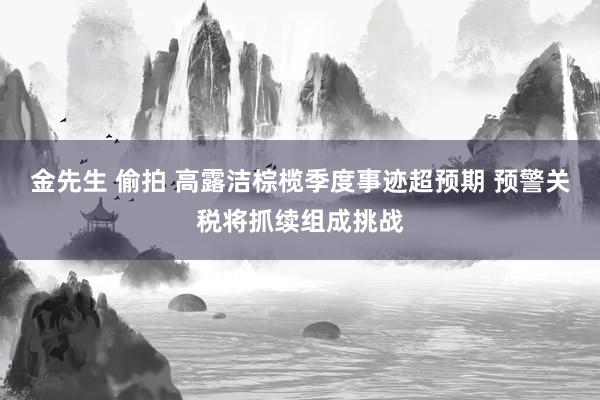 金先生 偷拍 高露洁棕榄季度事迹超预期 预警关税将抓续组成挑战