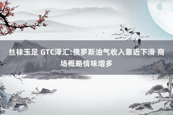 丝袜玉足 GTC泽汇:俄罗斯油气收入靠近下滑 商场概略情味增多
