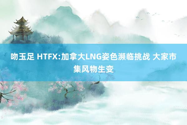 吻玉足 HTFX:加拿大LNG姿色濒临挑战 大家市集风物生变