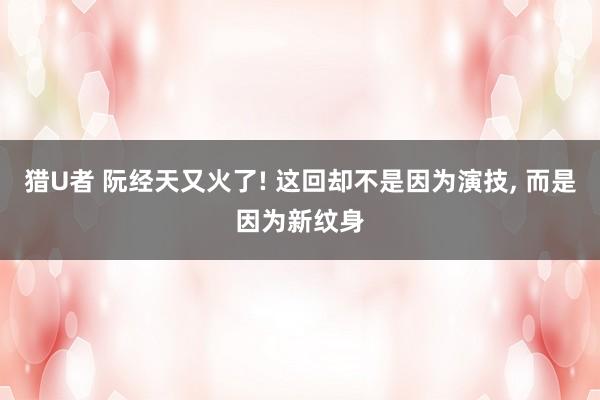 猎U者 阮经天又火了! 这回却不是因为演技， 而是因为新纹身
