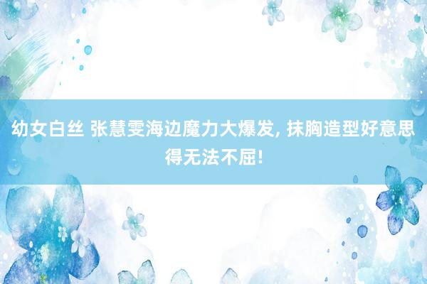 幼女白丝 张慧雯海边魔力大爆发， 抹胸造型好意思得无法不屈!