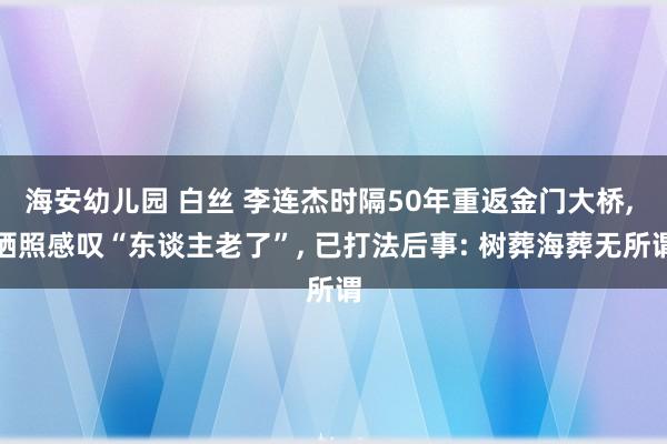 海安幼儿园 白丝 李连杰时隔50年重返金门大桥， 晒照感叹“东谈主老了”， 已打法后事: 树葬海葬无所谓