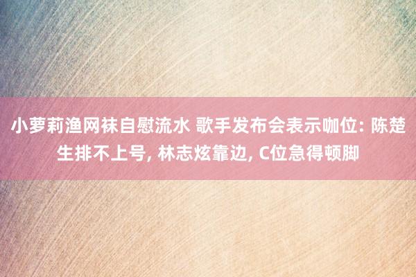 小萝莉渔网袜自慰流水 歌手发布会表示咖位: 陈楚生排不上号， 林志炫靠边， C位急得顿脚